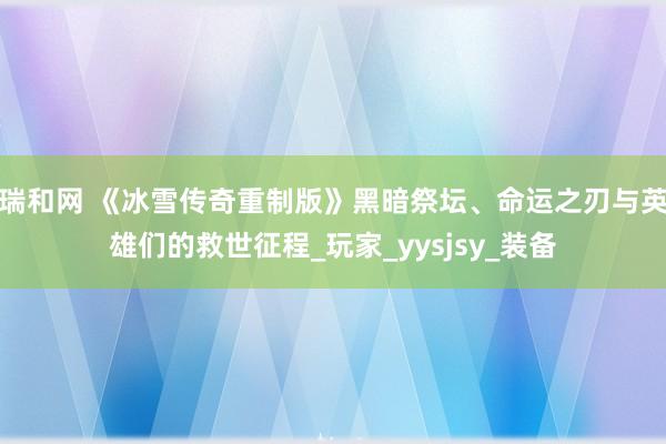 瑞和网 《冰雪传奇重制版》黑暗祭坛、命运之刃与英雄们的救世征程_玩家_yysjsy_装备