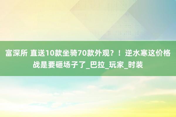 富深所 直送10款坐骑70款外观？！逆水寒这价格战是要砸场子了_巴拉_玩家_时装