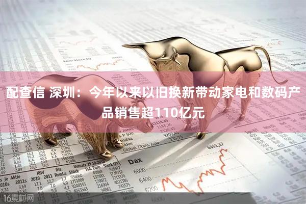 配查信 深圳：今年以来以旧换新带动家电和数码产品销售超110亿元