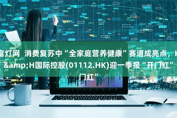 富灯网  消费复苏中“全家庭营养健康”赛道成亮点，H&H国际控股(01112.HK)迎一季报“开门红”
