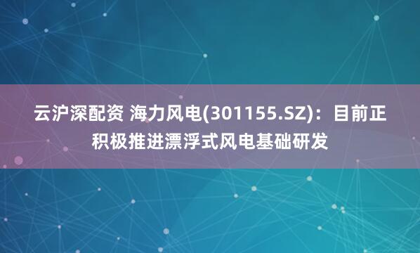 云沪深配资 海力风电(301155.SZ)：目前正积极推进漂浮式风电基础研发