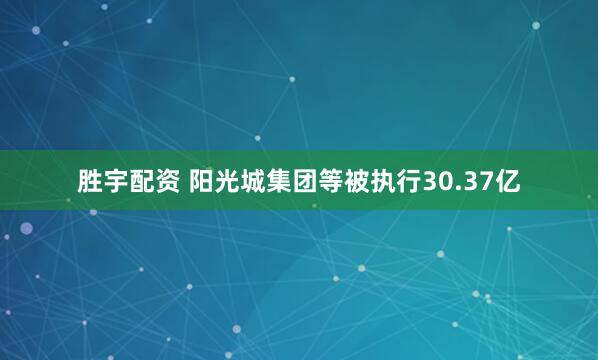 胜宇配资 阳光城集团等被执行30.37亿