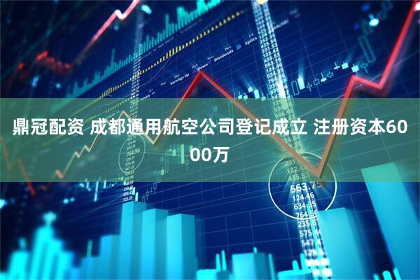 鼎冠配资 成都通用航空公司登记成立 注册资本6000万