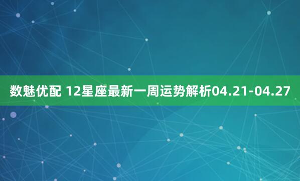 数魅优配 12星座最新一周运势解析04.21-04.27