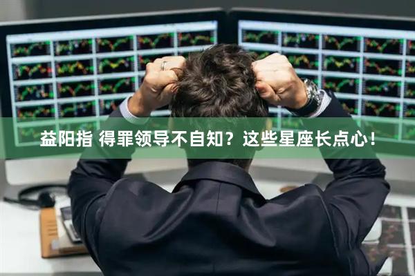 益阳指 得罪领导不自知？这些星座长点心！