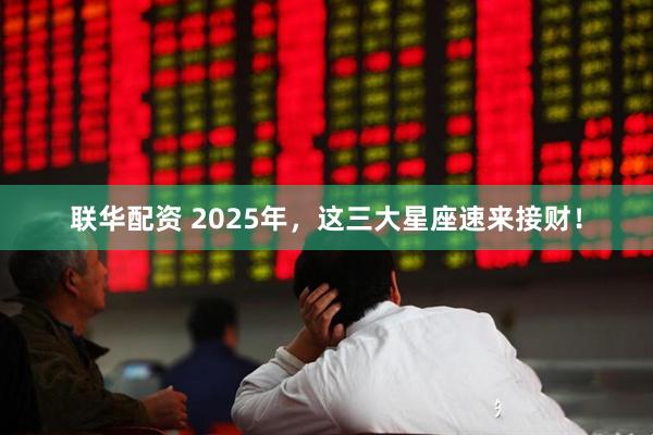 联华配资 2025年，这三大星座速来接财！