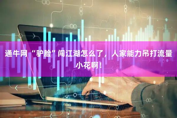 通牛网 “驴脸”闯江湖怎么了，人家能力吊打流量小花啊！