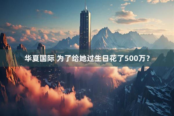 华夏国际 为了给她过生日花了500万？