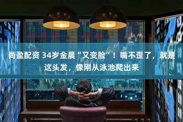 尚盈配资 34岁金晨“又变脸”！嘴不歪了，就是这头发，像刚从泳池爬出来