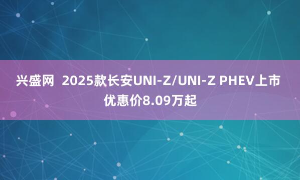 兴盛网  2025款长安UNI-Z/UNI-Z PHEV上市 优惠价8.09万起