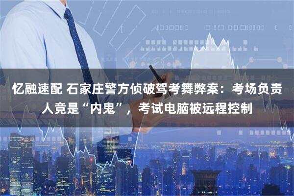 忆融速配 石家庄警方侦破驾考舞弊案：考场负责人竟是“内鬼”，考试电脑被远程控制