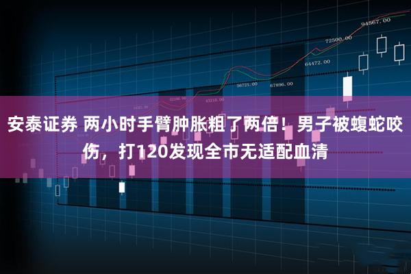 安泰证券 两小时手臂肿胀粗了两倍！男子被蝮蛇咬伤，打120发现全市无适配血清