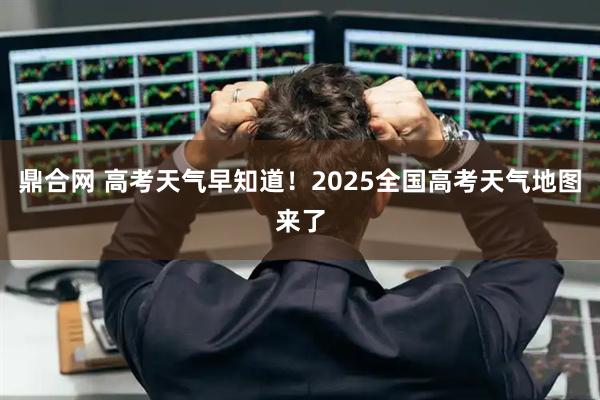 鼎合网 高考天气早知道！2025全国高考天气地图来了