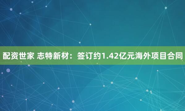 配资世家 志特新材：签订约1.42亿元海外项目合同