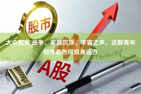 大众配资 战争、家族沉浮、宇宙之声，这群青年创作者为何投身远方