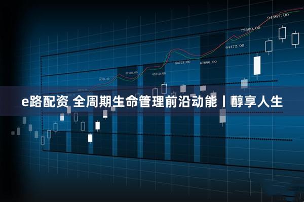 e路配资 全周期生命管理前沿动能丨醇享人生