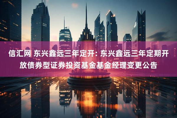 信汇网 东兴鑫远三年定开: 东兴鑫远三年定期开放债券型证券投资基金基金经理变更公告