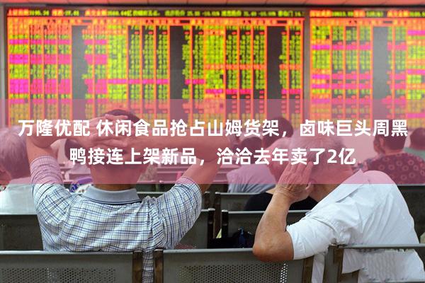 万隆优配 休闲食品抢占山姆货架，卤味巨头周黑鸭接连上架新品，洽洽去年卖了2亿