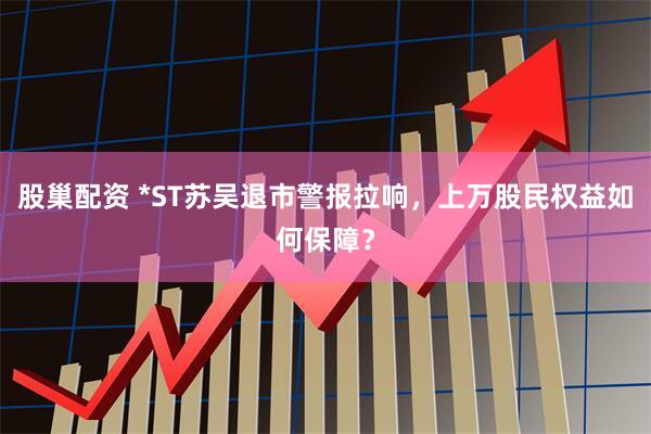 股巢配资 *ST苏吴退市警报拉响，上万股民权益如何保障？