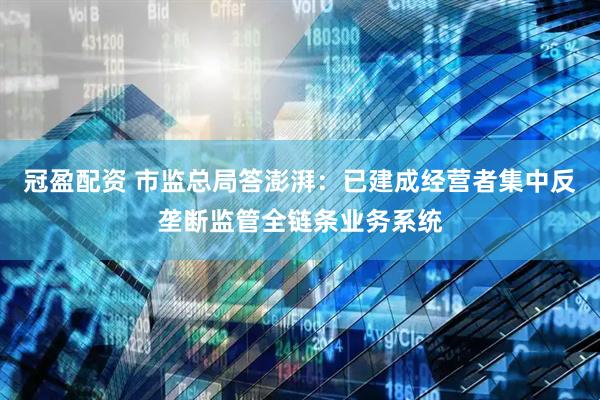 冠盈配资 市监总局答澎湃：已建成经营者集中反垄断监管全链条业务系统