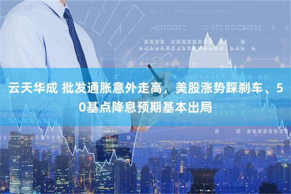云天华成 批发通胀意外走高，美股涨势踩刹车、50基点降息预期基本出局