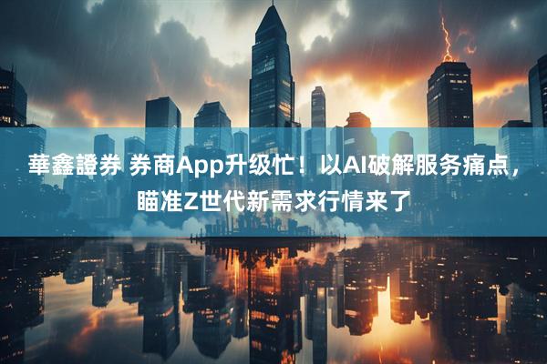 華鑫證券 券商App升级忙！以AI破解服务痛点，瞄准Z世代新需求行情来了