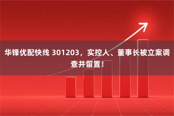 华锋优配快线 301203，实控人、董事长被立案调查并留置！