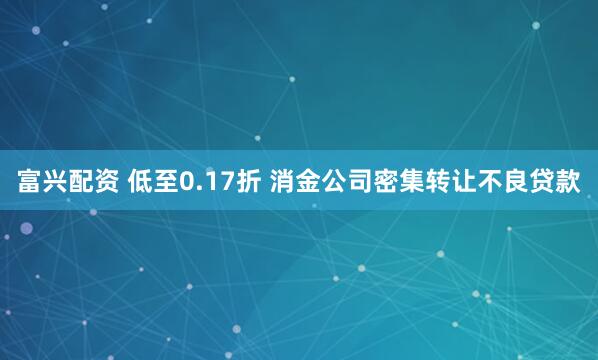 富兴配资 低至0.17折 消金公司密集转让不良贷款