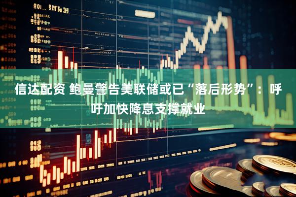 信达配资 鲍曼警告美联储或已“落后形势”：呼吁加快降息支撑就业