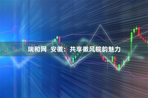 瑞和网  安徽：共享徽风皖韵魅力