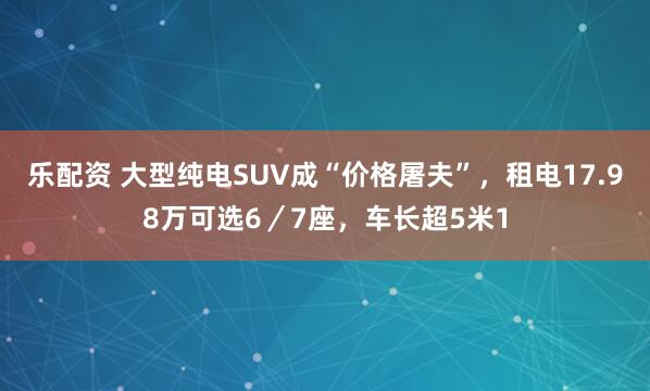 乐配资 大型纯电SUV成“价格屠夫”，租电17.98万可选6／7座，车长超5米1