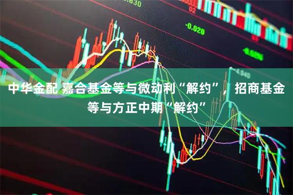中华金配 嘉合基金等与微动利“解约”,招商基金等与方正中期“解约”