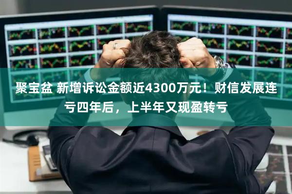 聚宝盆 新增诉讼金额近4300万元！财信发展连亏四年后，上半年又现盈转亏