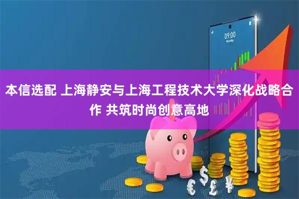 本信选配 上海静安与上海工程技术大学深化战略合作 共筑时尚创意高地