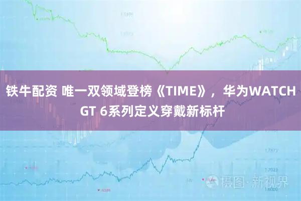 铁牛配资 唯一双领域登榜《TIME》，华为WATCH GT 6系列定义穿戴新标杆
