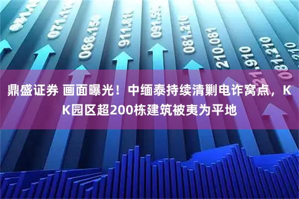 鼎盛证券 画面曝光!中缅泰持续清剿电诈窝点,KK园区超200栋建筑被夷为平地