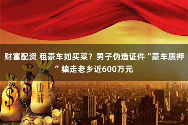 财富配资 租豪车如买菜?男子伪造证件“豪车质押”骗走老乡近600万元