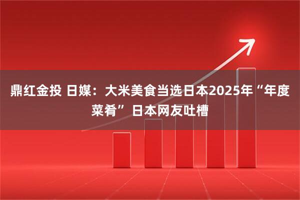 鼎红金投 日媒:大米美食当选日本2025年“年度菜肴” 日本网友吐槽