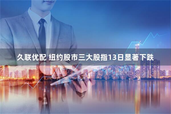 久联优配 纽约股市三大股指13日显著下跌