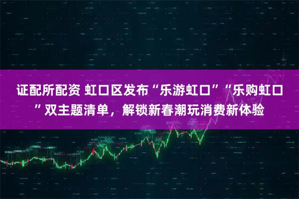 证配所配资 虹口区发布“乐游虹口”“乐购虹口”双主题清单,解锁新春潮玩消费新体验