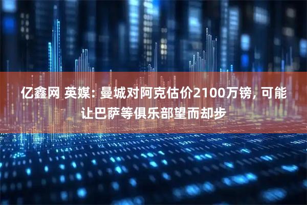 亿鑫网 英媒: 曼城对阿克估价2100万镑, 可能让巴萨等俱乐部望而却步
