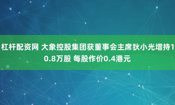 杠杆配资网 大象控股集团获董事会主席狄小光增持10.8万股 每股作价0.4港元